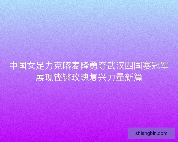 中国女足力克喀麦隆勇夺武汉四国赛冠军展现铿锵玫瑰复兴力量新篇