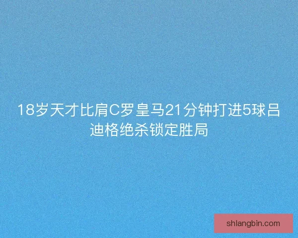 18岁天才比肩C罗皇马21分钟打进5球吕迪格绝杀锁定胜局