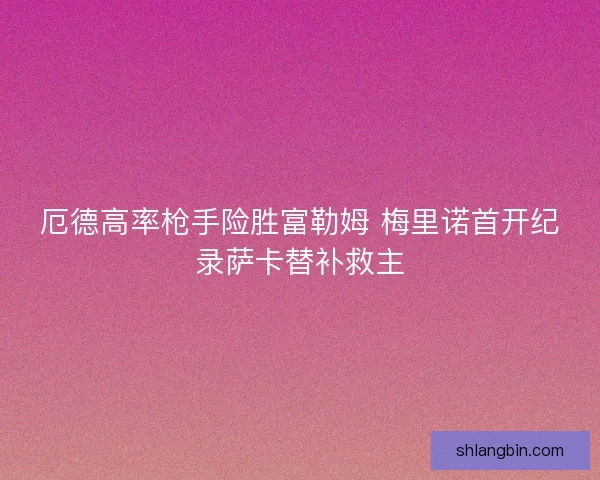 厄德高率枪手险胜富勒姆 梅里诺首开纪录萨卡替补救主