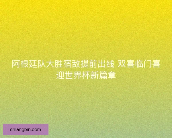 阿根廷队大胜宿敌提前出线 双喜临门喜迎世界杯新篇章