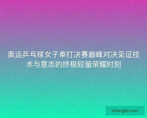 奥运乒乓球女子单打决赛巅峰对决见证技术与意志的终极较量荣耀时刻